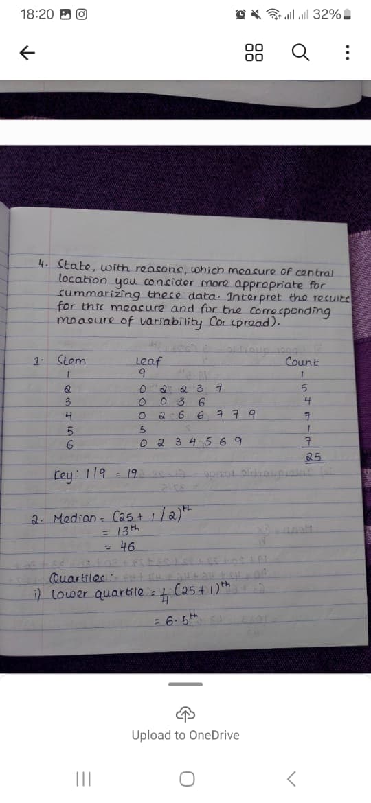 18:20
↑
llll 32%
88 Q
а
...
4. State, with reasons, which measure of central
location you consider more appropriate for
summarizing these data. Interpret the results
for this measure and for the corresponding
measure of variability Cor spread).
1-
Stem
Q
3
9
0
0 036
Leaf
2237
Count
5
4
0
6
6ㅋㅋ 9
7
5
5
6
0 2 3 4 5 6 9
7
25
Key: 119
= 19
2.08
2. Median (25+ 1/2)*
= 13th
=
46
Quartiles
i) lower quartile = 1 (25+ 1) th
=6-5th
Upload to OneDrive
