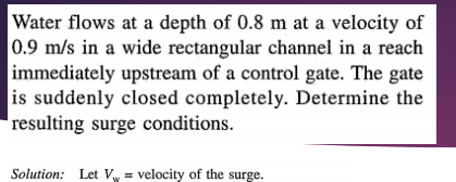 Water flows at a depth of 0.8 m at a velocity of
0.9 m/s in a wide rectangular channel in a reach
immediately upstream of a control gate. The gate
is suddenly closed completely. Determine the
resulting surge conditions.
Solution: Let V velocity of the surge.