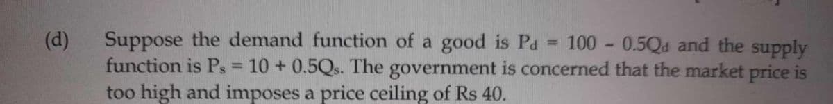 (d)
Suppose the demand function of a good is Pa 100-0.5Q and the supply
function is Ps= 10+ 0.5Qs. The government is concerned that the market price is
too high and imposes a price ceiling of Rs 40.