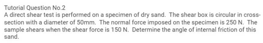 Tutorial Question No.2
A direct shear test is performed on a specimen of dry sand. The shear box is circular in cross-
section with a diameter of 50mm. The normal force imposed on the specimen is 250 N. The
sample shears when the shear force is 150 N. Determine the angle of internal friction of this
sand.