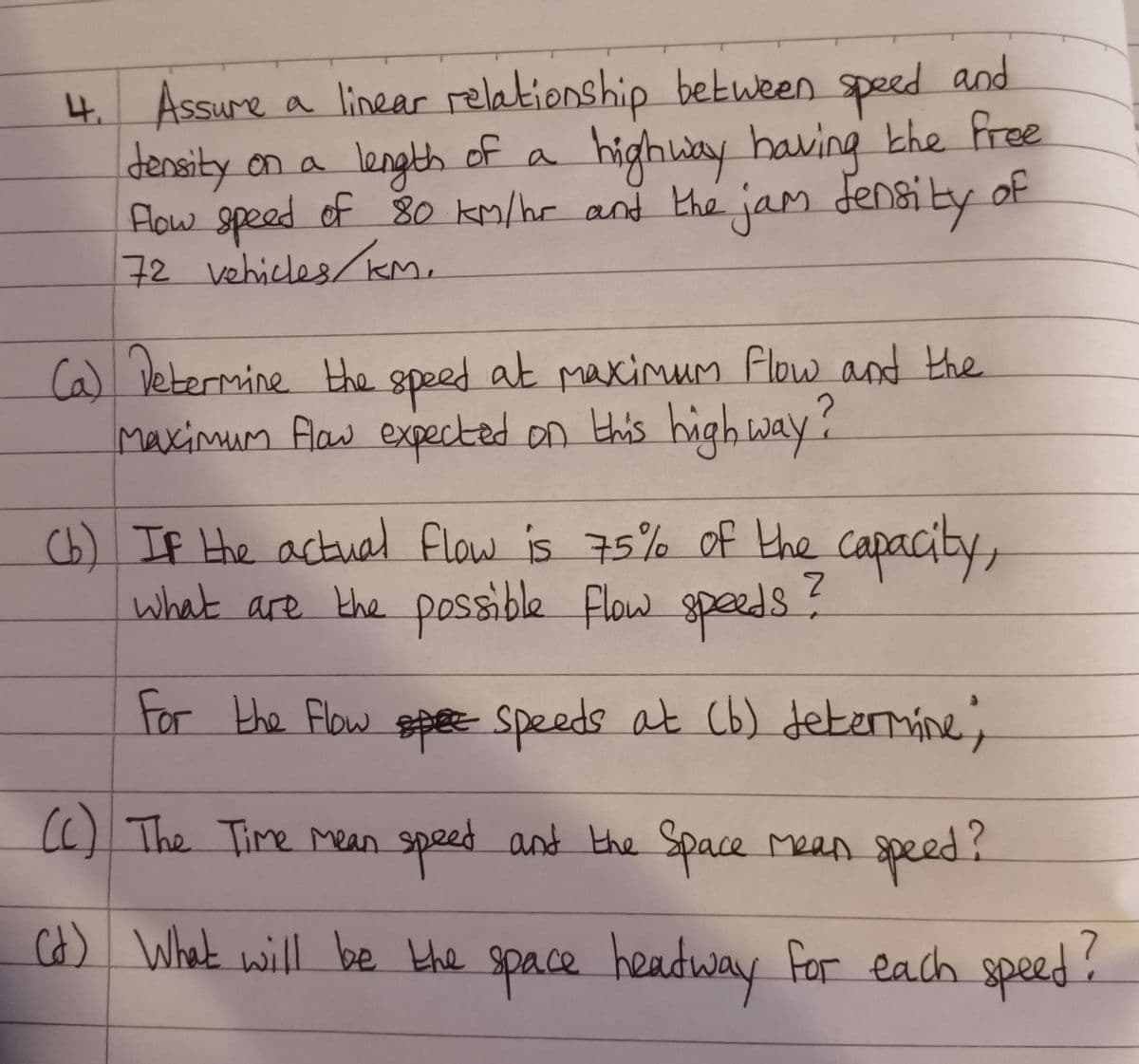 4. Assume
Assure a linear relationship between speed and
Jensity on a
length of a highway having the free
Flow speed of 80 km/hr and the jam density
72 vehicles/KM.
(a) Determine the speed at maximum flow and the
Maximum flow expected on this high way?
(b) If the actual flow is 75% of the capacity,
what are the possible flow speeds?
For the Flow spee speeds at (b) determine;
(c) The Time mean speed and the Space mean speed?
of
(d) What will be the space headway for each speed?