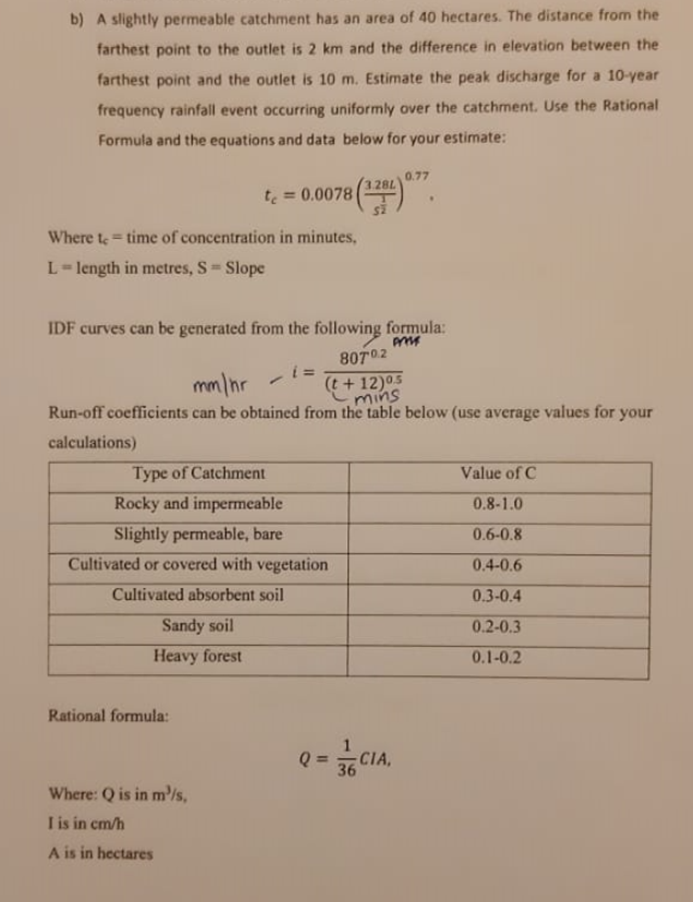 b) A slightly permeable catchment has an area of 40 hectares. The distance from the
farthest point to the outlet is 2 km and the difference in elevation between the
farthest point and the outlet is 10 m. Estimate the peak discharge for a 10-year
frequency rainfall event occurring uniformly over the catchment. Use the Rational
Formula and the equations and data below for your estimate:
Where te time of concentration in minutes,
L = length in metres, S = Slope
te
Sandy soil
Heavy forest
= 0.0078
Rational formula:
IDF curves can be generated from the following formula:
Press
Where: Q is in m³/s,
I is in cm/h
A is in hectares
80702
mm/hr
(t+12)05
mins
Run-off coefficients can be obtained from the table below (use average values for your
calculations)
-
Type of Catchment
Rocky and impermeable
Slightly permeable, bare
Cultivated or covered with vegetation
Cultivated absorbent soil
28L
i=
SZ
0.77
Q = CIA,
36
Value of C
0.8-1.0
0.6-0.8
0.4-0.6
0.3-0.4
0.2-0.3
0.1-0.2