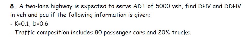 8. A two-lane highway is expected to serve ADT of 5000 veh, find DHV and DDHV
in veh and pcu if the following information is given:
K=0.1, D=0.6
Traffic composition includes 80 passenger cars and 20% trucks.