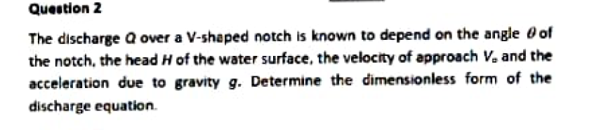 Question 2
The discharge Q over a V-shaped notch is known to depend on the angle of
the notch, the head H of the water surface, the velocity of approach V. and the
acceleration due to gravity g. Determine the dimensionless form of the
discharge equation.