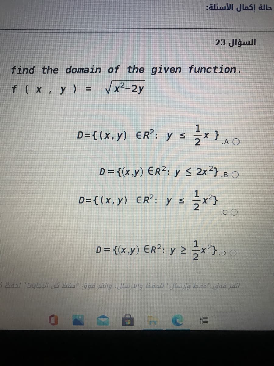 حالة إكمال الأسئلة
السؤال 23
find the domain of the given function.
f(x, y) = Vx²-2y
%3D
D= {(x, y) ER?: y s
x }
D = {(x.y) ER?: y s 2x?} .B O
D= { (x, y) ER?: ys x}
.C O
D = {(x.y) ER?; y 2x²}.
