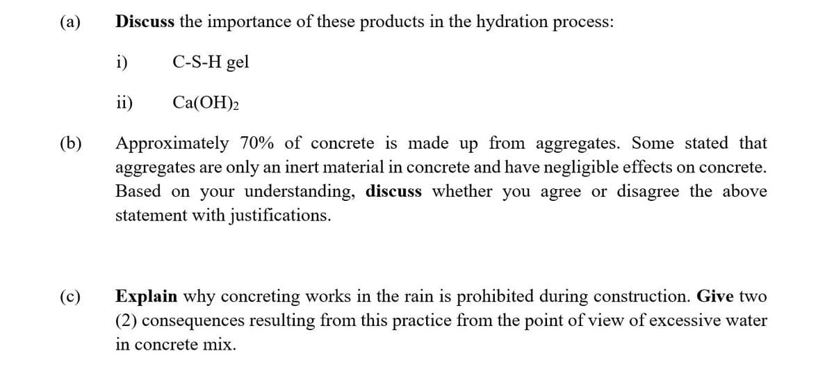 (a)
Discuss the importance of these products in the hydration process:
i)
C-S-H gel
ii)
Ca(OH)2
(b)
Approximately 70% of concrete is made up from aggregates. Some stated that
aggregates are only an inert material in concrete and have negligible effects on concrete.
Based on your understanding, discuss whether you agree or disagree the above
statement with justifications.
(c)
Explain why concreting works in the rain is prohibited during construction. Give two
(2) consequences resulting from this practice from the point of view of excessive water
in concrete mix.
