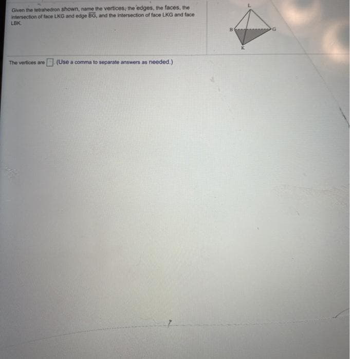 Given the tetrahedron shown, name the vertices, the edges, the faces, the
Intersection of face LKG and edge BG, and the intersection of face LKG and face
LBK
The vertices are (Use a comma to separate answers as needed.)
