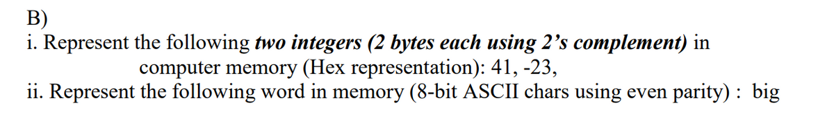 В)
i. Represent the following two integers (2 bytes each using 2's complement) in
computer memory (Hex representation): 41, -23,
ii. Represent the following word in memory (8-bit ASCII chars using even parity) : big
