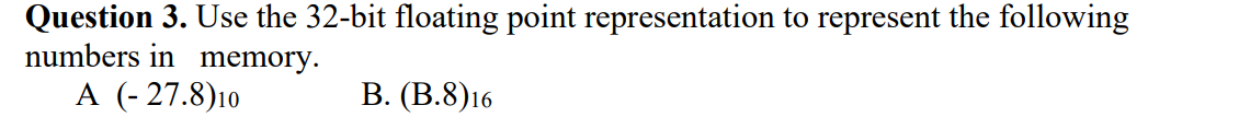 Question 3. Use the 32-bit floating point representation to represent the following
numbers in memory.
A (- 27.8)10
В. (В.8)16
