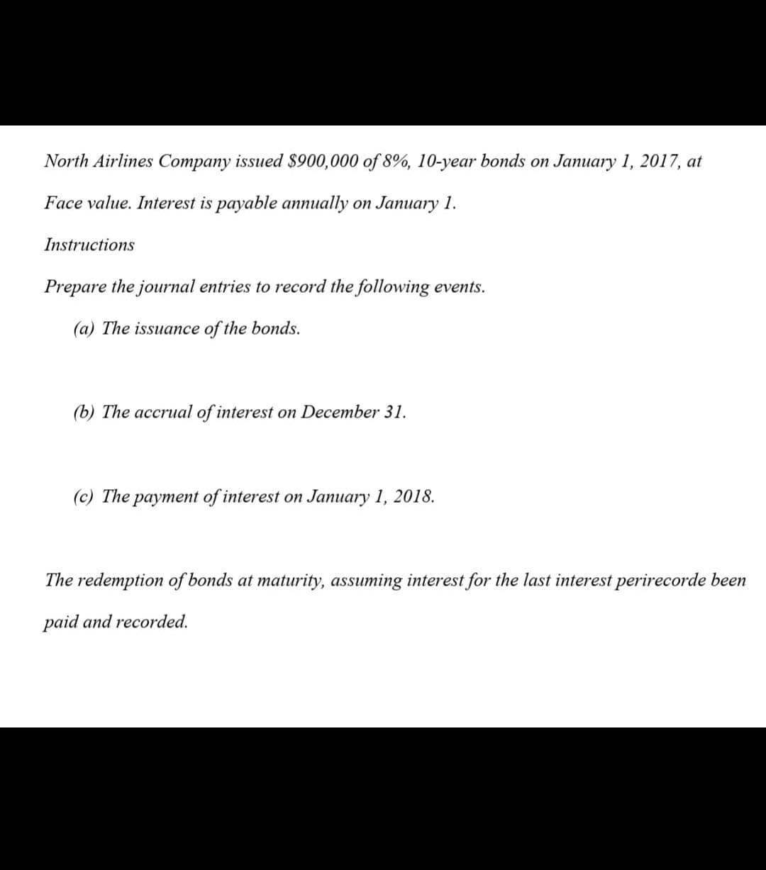 North Airlines Company issued $900,000 of 8%, 10-year bonds on January 1, 2017, at
Face value. Interest is payable annually on January 1.
Instructions
Prepare the journal entries to record the following events.
(a) The issuance of the bonds.
(b) The accrual of interest on December 31.
(c) The payment of interest on January 1, 2018.
The redemption of bonds at maturity, assuming interest for the last interest perirecorde been
paid and recorded.
