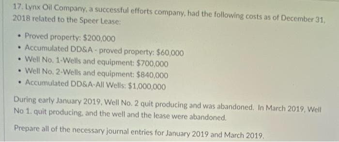 17. Lynx Oil Company, a successful efforts company, had the following costs as of December 31,
2018 related to the Speer Lease:
• Proved property: $200,000
• Accumulated DD&A - proved property: $60,000
• Well No. 1-Wells and equipment: $700,000
• Well No. 2-Wells and equipment: $840,000
• Accumulated DD&A-All Wells: $1,000,000
During early January 2019, Well No. 2 quit producing and was abandoned. In March 2019, Well
No 1. quit producing, and the well and the lease were abandoned.
Prepare all of the necessary journal entries for January 2019 and March 2019.
