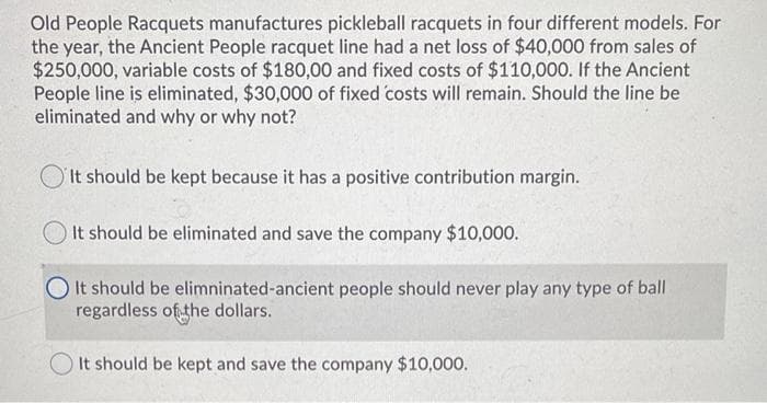 Old People Racquets manufactures pickleball racquets in four different models. For
the year, the Ancient People racquet line had a net loss of $40,000 from sales of
$250,000, variable costs of $180,00 and fixed costs of $110,000. If the Ancient
People line is eliminated, $30,000 of fixed costs will remain. Should the line be
eliminated and why or why not?
It should be kept because it has a positive contribution margin.
It should be eliminated and save the company $10,000.
It should be elimninated-ancient people should never play any type of ball
regardless of the dollars.
It should be kept and save the company $10,000.
