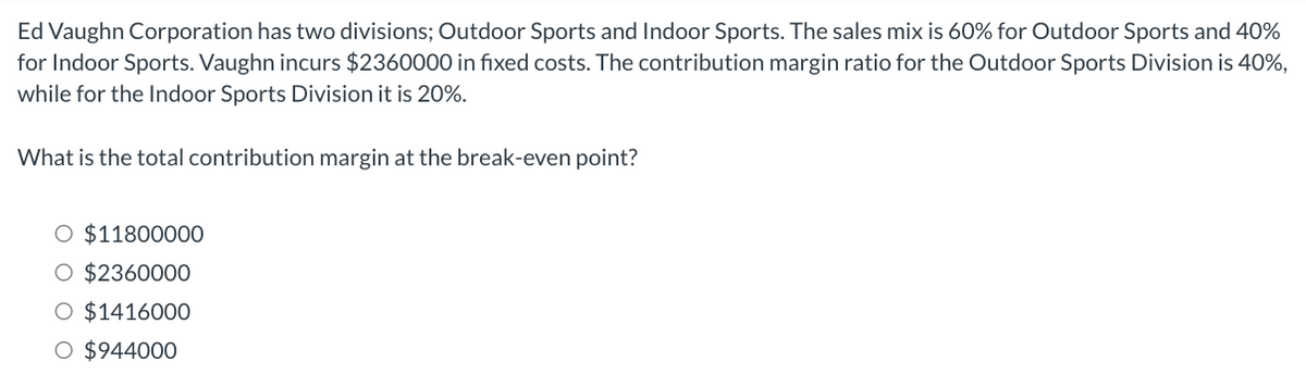 Ed Vaughn Corporation has two divisions; Outdoor Sports and Indoor Sports. The sales mix is 60% for Outdoor Sports and 40%
for Indoor Sports. Vaughn incurs $2360000 in fıxed costs. The contribution margin ratio for the Outdoor Sports Division is 40%,
while for the Indoor Sports Division it is 20%.
What is the total contribution margin at the break-even point?
O $11800000
O $2360000
O $1416000
O $944000
