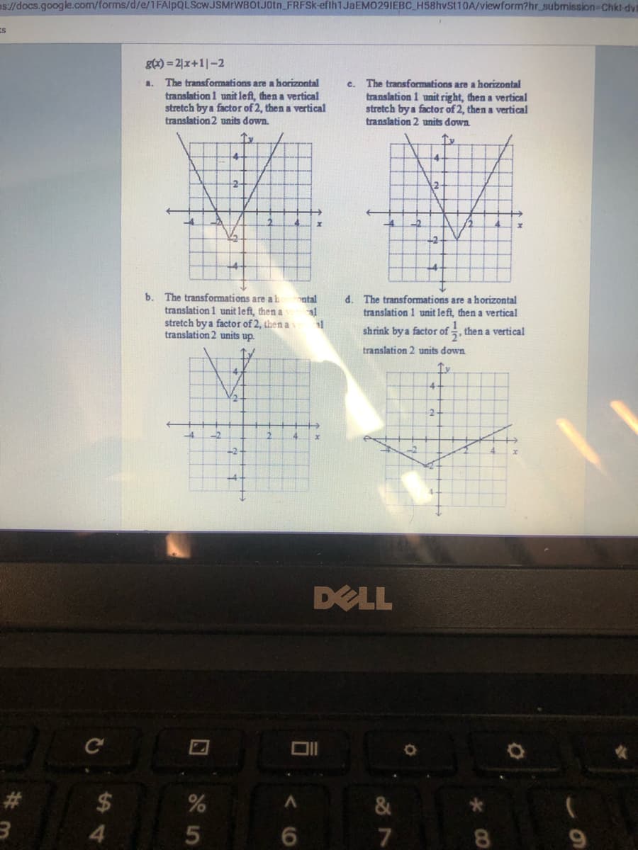s//docs.google.com/forms/d/e/1 FAlpQLScwJSMrWBOtJ0tn_FRFSK-eflh1JaEM0291EBC_H58hvSt10A/viewform?hr_submission-Chki dvi
gx) = 2|x+1|-2
The transformations are a horizontal
translation 1 unit left, then a vertical
stretch by a factor of 2, then a vertical
translation 2 units down.
c. The transformations are a horizontal
translation 1 unit right, then a vertical
stretch by a factor of 2, then a vertical
translation 2 units down
Ie
-4-
b. The transformations are al
d. The transformations are a horizontal
translation 1 unit left, then a vertical
ontal
translation 1 unit left, then a
al
stretch by a factor of 2, then a
translation 2 units up.
shrink by a factor of , then a vertical
translation 2 units down
-2
DELL
#3
24
&
4.
6.
7
8.
