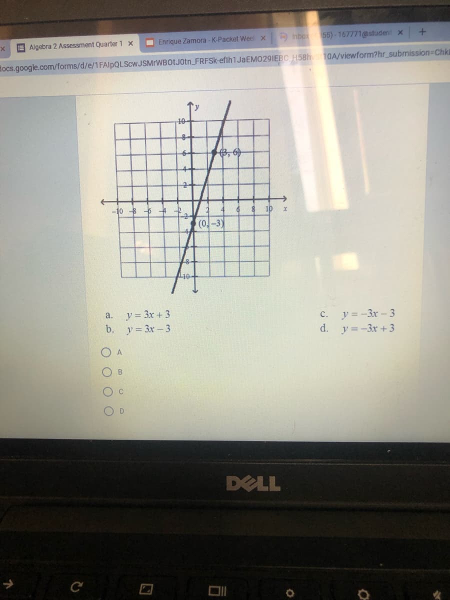 E Algebra 2 Assessment Quarter 1 x
O Enrique Zamora - K-Packet Weel x
Inbox55)-167771@student x
Hocs.google.com/forms/d/e/1FAlpQLScwJSMrWBOtJ0tn_FRFSK-efih1JaEMO29IEBC H58hs10A/viewform?hr_submission-Chkt
10
-10 5 4
6 8
10
(0,-3)
a.
y = 3x + 3
y = -3x - 3
y =-3x + 3
с.
b.
y= 3x-3
d.
O B
O D
DELL
C
O O O O
