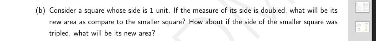 (b) Consider a square whose side is 1 unit. If the measure of its side is doubled, what will be its
new area as compare to the smaller square? How about if the side of the smaller square was
tripled, what will be its new area?
