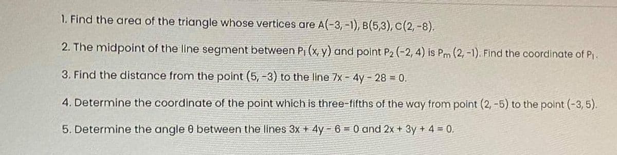 1. Find the area of the triangle whose vertices are A(-3, -1), B(5,3), C(2, -8).
2. The midpoint of the line segment between Pi (x, y) and point P2 (-2, 4) is Pm (2, -1). Find the coordinate of P,.
3. Find the distance from the point (5, -3) to the line 7x - 4y- 28 = 0.
4. Determine the coordinate of the point which is three-fifths of the way from point (2, -5) to the point (-3,5).
5. Determine the angle 0 between the lines 3x + 4y - 6 = 0 and 2x + 3y + 4 = 0.
