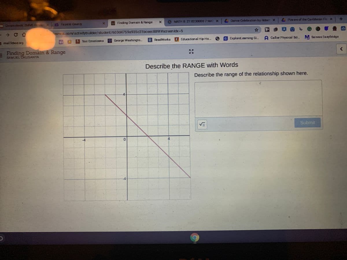 Dance Celebration by Roben x
Pira tes of the Canbbean Fle X
Finding Domain & Range
SMATH 8:27.0230000 7MAT X
Chromebook BMMS Annou X Fayette County
esmos.com/activitybuilder/student/603d4759a935c31bceec889f#screen Idx-5
F Educational HipHo.
G ExploreLearning Gi.
A Calier Physical Sai.
SSavvas EasyBridge
George Washingto.
R ReadWorks
Text Emoticons
a mail fcboe org
Finding Domain & Range
SAMUEL OKUSANYA
Describe the RANGE with Words
Describe the range of the relationship shown here.
4-
Submit
4.
-4
-4
