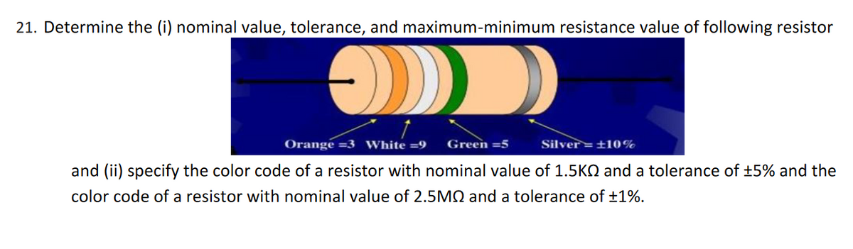 21. Determine the (i) nominal value, tolerance, and maximum-minimum resistance value of following resistor
Orange =3 White =9
Green =5
Silver=±10%
and (ii) specify the color code of a resistor with nominal value of 1.5KQ and a tolerance of +5% and the
color code of a resistor with nominal value of 2.5M2 and a tolerance of ±1%.
