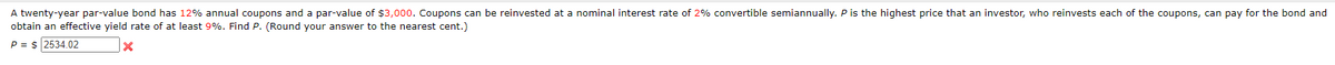 A twenty-year par-value bond has 12% annual coupons and a par-value of $3,000. Coupons can be reinvested at a nominal interest rate of 2% convertible semiannually. P is the highest price that an investor, who reinvests each of the coupons, can pay for the bond and
obtain an effective yield rate of at least 9%. Find P. (Round your answer to the nearest cent.)
P = $ 2534.02
