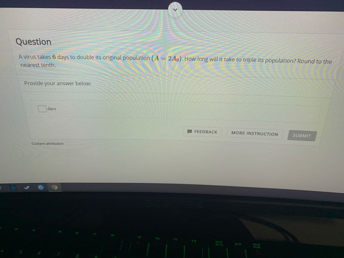 Question
A virus takes 6 days to double its original population (A = 2A0). How long will it take to triple its population? Round to the
nearest tenth.
Provide your answer below:
days
B FEEDBACK
MORE INSTRUCTION
SUBMIT
Content attribution
PS
FS
F9
F10
F11
F12
prt sc
Sys rq
ser lk
pause
break
6
8
