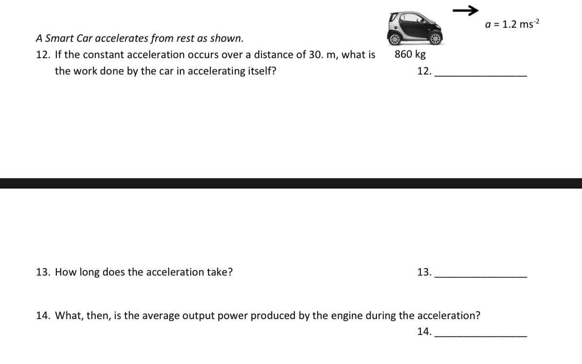 a = 1.2 ms²
A Smart Car accelerates from rest as shown.
12. If the constant acceleration occurs over a distance of 30. m, what is
860 kg
the work done by the car in accelerating itself?
12.
13. How long does the acceleration take?
13.
14. What, then, is the average output power produced by the engine during the acceleration?
14.
