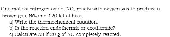 One mole of nitrogen oxide, NO, reacts with oxygen gas to produce a
brown gas, NO₂ and 120 kJ of heat.
a) Write the thermochemical equation.
b) Is the reaction endothermic or exothermic?
c) Calculate AH if 20 g of NO completely reacted.