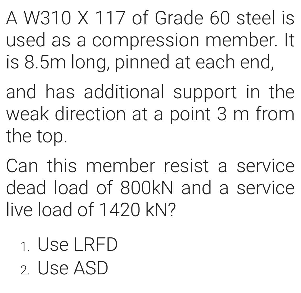 A W310 X 117 of Grade 60 steel is
used as a compression member. It
is 8.5m long, pinned at each end,
and has additional support in the
weak direction at a point 3 m from
the top.
Can this member resist a service
dead load of 800kN and a service
live load of 1420 kN?
1. Use LRFD
2. Use ASD