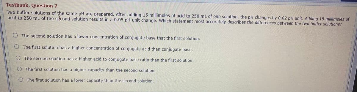 Testbank, Question 7
Two buffer solutions of the same pH are prepared. After adding 15 millimoles of acid to 250 mL of one solution, the pH changes by 0.02 pH unit. Adding 15 millimoles of
acid to 250 mL of the second solution results in a 0.05 pH unit change. Which statement most accurately describes the differences between the two buffer solutions?
OThe second solution has a lower concentration of conjugate base that the first solution.
O The first solution has a higher concentration of conjugate acid than conjugate base.
OThe second solution has a higher acid to conjugate base ratio than the first solution.
OThe first solution has a higher capacity than the second solution.
O The first solution has a lower capacity than the second solution.
