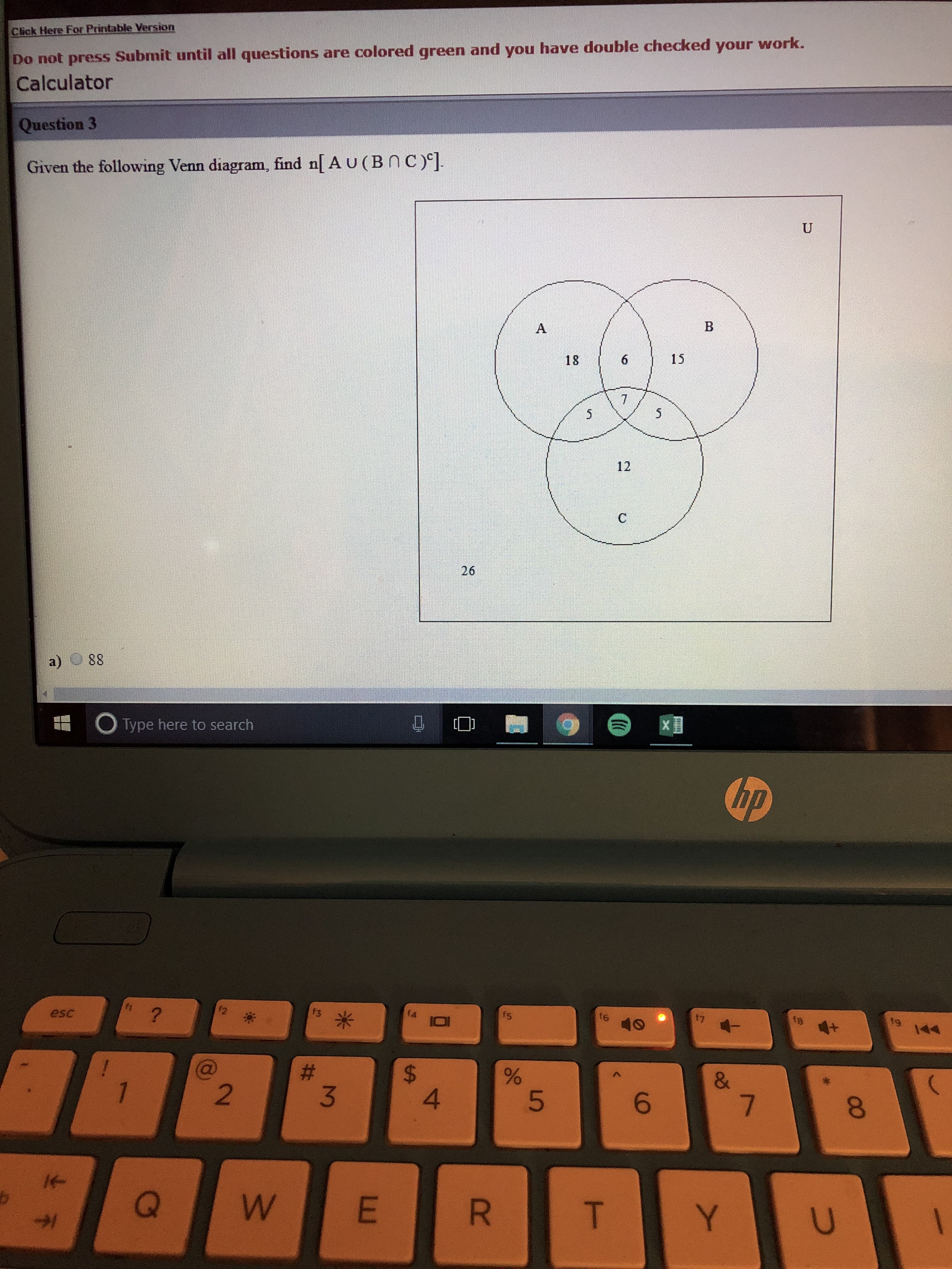 lick Here For Printable Version
Do not press Submit until all questions are colored green and you have double checked your work.
Calculator
Question 3
Given the following Venn diagram, find n[ A u ( B n C )
18 615
12
26
a) 88
Type here to search
(up
esc
fe
2
3
4
6
8
