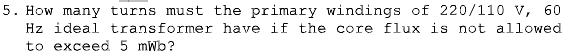 5. How many turns must the primary windings of 220/110 v, 60
Hz ideal transformer have if the core flux is not allowed
to exceed 5 mWb?
