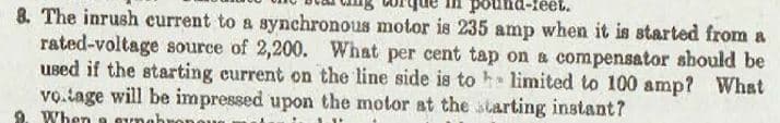 pound-feet.
8. The inrush current to a synchronous motor is 235 amp when it is started from a
rated-voltage source of 2,200. What per cent tap on a compensator should be
used if the starting current on the line side is to he limited to 100 amp? What
vo.tage will be impressed upon the motor at the starting instant?
When a sunabi