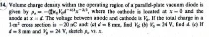 14. Volume charge density within the operating region of a parallel-plate vacuum diode is
given by p. (Vod 4/3x-2/3, where the cathode is located at x = 0 and the
anode at x = d. The voltage between anode and cathode is Vo. If the total charge in a
1-m² cross section is -20 nC and: (a) d = 8 mm, find Voi (b) Vo = 24 V, find d. (c) If
d=8 mm and Vo = 24 V, sketch p, vs. x.