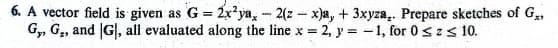 6. A vector field is given as G = 2x²ya, -2(z - x)a, + 3xyza,. Prepare sketches of G₂,
G,, G., and G|, all evaluated along the line x = 2, y = -1, for 0 ≤ z ≤ 10.