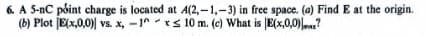 6. A 5-nC point charge is located at A(2,-1,-3) in free space. (a) Find E at the origin.
(b) Plot E(x,0,0) vs. x, -1^10 m. (c) What is E(x,0,0)?