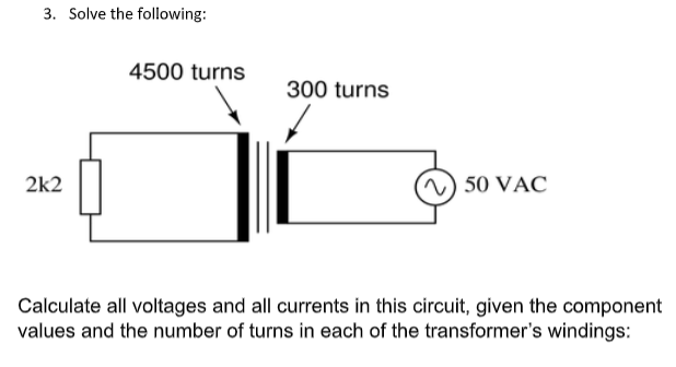 3. Solve the following:
4500 turns
300 turns
2k2
) 50 VAC
Calculate all voltages and all currents in this circuit, given the component
values and the number of turns in each of the transformer's windings:
