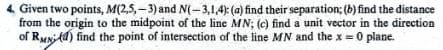 4. Given two points, M(2,5,-3) and N(-3,1,4): (a) find their separation; (b) find the distance
from the origin to the midpoint of the line MN; (c) find a unit vector in the direction
of Rud) find the point of intersection of the line MN and the x = 0 plane.