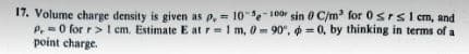 17. Volume charge density is given as p, 10--100 sin 0 C/m³ for 0≤rs1 cm, and
P,0 for r> 1 cm. Estimate E at r-1 m, 0-90°, = 0, by thinking in terms of a
point charge.