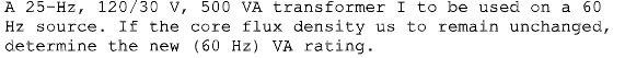 A 25-Hz, 120/30 V, 500 VA transformer I to be used on a 60
Hz source.
If the core flux density us to remain unchanged,
determine the new (60 Hz) VA rating.
