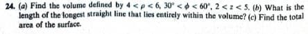 24. (a) Find the volume defined by 4<p <6, 30°<<60°, 2<z <5. (b) What is the
length of the longest straight line that lies entirely within the volume? (c) Find the total
area of the surface.
