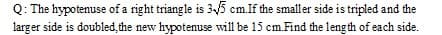 Q: The hypotenuse of a right triangle is 35 cm.If the smaller side is tripled and the
larger side is doubled, the new hypotenuse will be 15 cm.Find the leng th of each side.
