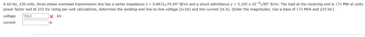 A 60-Hz, 230-mile, three-phase overhead transmission line has a series impedance z = 0.8431279.04° 0/mi and a shunt admittance y = 5.105 x 10-6290° S/mi. The load at the receiving end is 174 MW at unity
power factor and at 215 kV. Using per-unit calculations, determine the sending-end line-to-line voltage (in kV) and line current (in A). (Enter the magnitudes. Use a base of 174 MVA and 215 kV.)
voltage 154.2
current
x kv
A