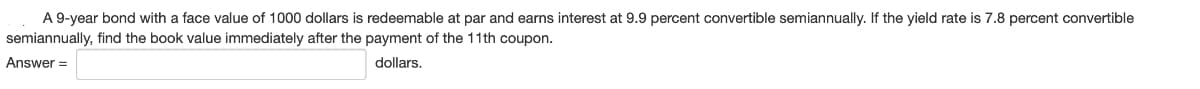 A 9-year bond with a face value of 1000 dollars is redeemable at par and earns interest at 9.9 percent convertible semiannually. If the yield rate is 7.8 percent convertible
semiannually, find the book value immediately after the payment of the 11th coupon.
Answer=
dollars.