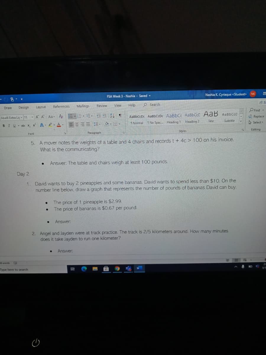 FSA Week 3 - Nashia - Saved -
Nashia K. Cyriaque <Student> NK
台S
References
Mailings
Review
View
Help
O Search
Draw
Design
Layout
PFind -
AaBbccDc AaBbCcDc AaBbC AABBCCC AaB AABBCCD
1 Normal I No Spac. Heading 1 Heading 2
* Replace
A Select -
Abadi Extra Lic - 11
- A A Aa- Ao
Title
Subtitle
ae x, x A- 2. A-
目====,s.田。
BIU
Editing
Styles
Font
Paragraph
5. A mover notes the weights of a table and 4 chairs and records t + 4c > 100 on his invoice.
What is the communicating?
Answer: The table and chairs weigh at least 100 pounds.
Day 2
1. David wants to buy 2 pineapples and some bananas. David wants to spend less than $10. On the
number line below, draw a graph that represents the number of pounds of bananas David can buy.
The price of 1 pineapple is $2.99.
The price of bananas is $0.67 per pound.
Answer:
2. Angel and Jayden were at track practice. The track is 2/5 kilometers around. How many minutes
does it take Jayden to run one kilometer?
Answer:
D8 words e
Type here to search
