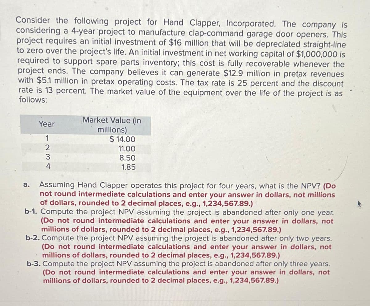 Consider the following project for Hand Clapper, Incorporated. The company is
considering a 4-year project to manufacture clap-command garage door openers. This
project requires an initial investment of $16 million that will be depreciated straight-line
to zero over the project's life. An initial investment in net working capital of $1,000,000 is
required to support spare parts inventory; this cost is fully recoverable whenever the
project ends. The company believes it can generate $12.9 million in preţax revenues
with $5.1 million in pretax operating costs. The tax rate is 25 percent and the discount
rate is 13 percent. The market value of the equipment over the life of the project is as
follows:
Year
1234
Market Value (in
millions)
$14.00
11.00
8.50
1.85
a. Assuming Hand Clapper operates this project for four years, what is the NPV? (Do
not round intermediate calculations and enter your answer in dollars, not millions
of dollars, rounded to 2 decimal places, e.g., 1,234,567.89.)
b-1. Compute the project NPV assuming the project is abandoned after only one year.
(Do not round intermediate calculations and enter your answer in dollars, not
millions of dollars, rounded to 2 decimal places, e.g., 1,234,567.89.)
b-2. Compute the project NPV assuming the project is abandoned after only two years.
(Do not round intermediate calculations and enter your answer in dollars, not
millions of dollars, rounded to 2 decimal places, e.g., 1,234,567.89.)
b-3. Compute the project NPV assuming the project is abandoned after only three years.
(Do not round intermediate calculations and enter your answer in dollars, not
millions of dollars, rounded to 2 decimal places, e.g., 1,234,567.89.)