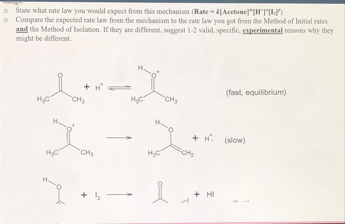 O State what rate law you would expect from this mechanism (Rate = k[Acetone]"[H*]"[1₂]')
o Compare the expected rate law from the mechanism to the rate law you got from the Method of Initial rates
and the Method of Isolation. If they are different, suggest 1-2 valid, specific, experimental reasons why they
might be different.
H3C
H3C
+H*
CH3
CH3
+ 1₂
H3C
H
H3C
CH3
i
+ H*
CH₂
+ HI
(fast, equilibrium)
(slow)