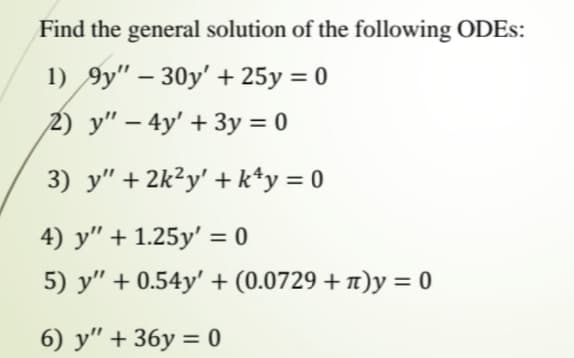 Find the general solution of the following ODES:
1) 9y" – 30y' + 25y = 0
2) y" – 4y' + 3y = 0
3) y" + 2k²y' + k*y = 0
4) y" + 1.25y' = 0
5) y" + 0.54y' + (0.0729 + 1)y = 0
6) y" + 36y = 0
