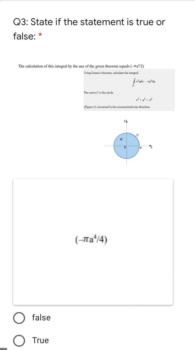 Q3: State if the statement is true or
false: *
The calculation of this integral by the use of the green theorem equals (-ra/2)
Using Green's theorem, caleulate the integral
zy'dy.
The curve Cis the circle
(Figure 1), traversed in the counterelockwise direction.
YA
R
(-та14)
false
O True
