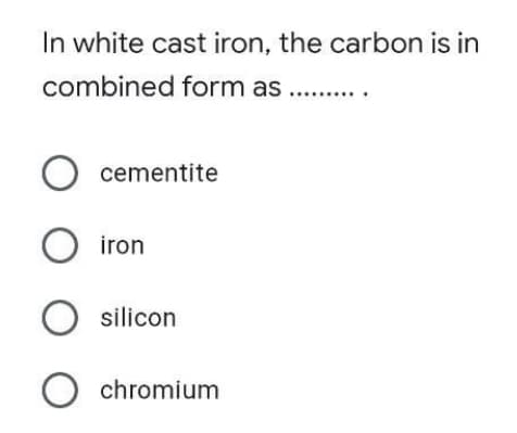 In white cast iron, the carbon is in
combined form as
.......
O cementite
O iron
O silicon
O chromium
оооо