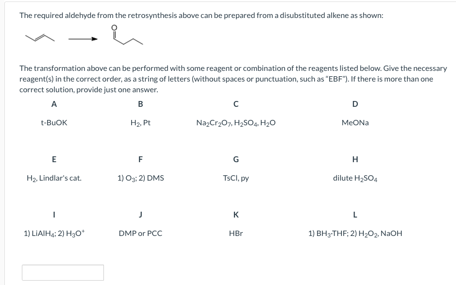 The required aldehyde from the retrosynthesis above can be prepared from a disubstituted alkene as shown:
The transformation above can be performed with some reagent or combination of the reagents listed below. Give the necessary
reagent(s) in the correct order, as a string of letters (without spaces or punctuation, such as “EBF"). If there is more than one
correct solution, provide just one answer.
А
D
t-BUOK
H2, Pt
Na,Cr207, H2SO4, H2O
MeONa
E
F
G
H
H2, Lindlar's cat.
1) O3; 2) DMS
TSCI, py
dilute H2SO4
K
L
1) LIAIH4; 2) H30*
DMP or PCC
HBr
1) BH3-THF; 2) H2O2, NAOH
